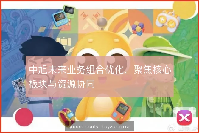 中旭未来业务组合优化,聚焦核心板块与资源协同 中旭未来业务组合优化,聚焦核心板块与资源协同