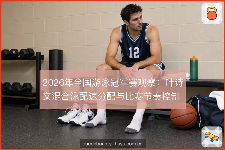 2026年全国游泳冠军赛观察：叶诗文混合泳配速分配与比赛节奏控制解析