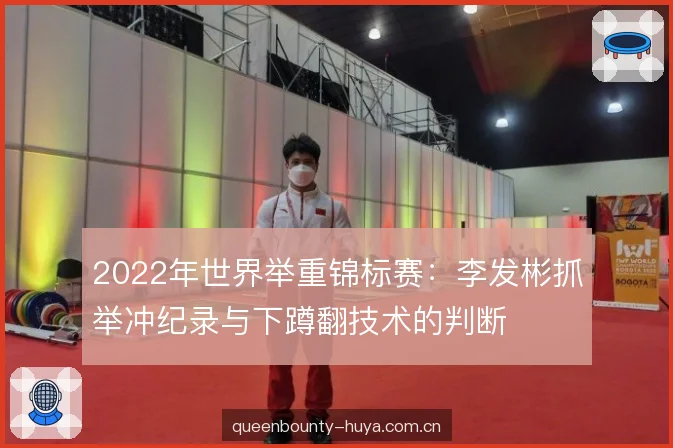 2022年世界举重锦标赛：李发彬抓举冲纪录与下蹲翻技术的判断