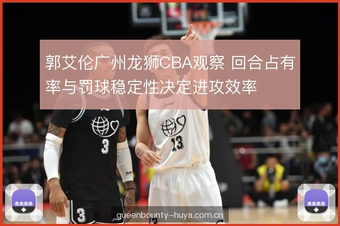 郭艾伦广州龙狮CBA观察 回合占有率与罚球稳定性决定进攻效率 郭艾伦广州龙狮CBA观察 回合占有率与罚球稳定性决定进攻效率